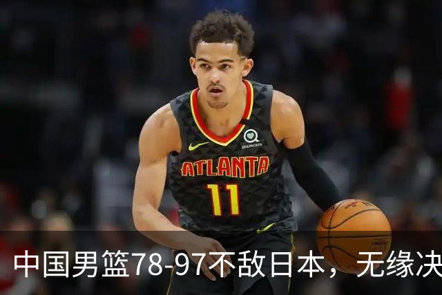 中国男篮78-97不敌日本，无缘决赛，球员表现评价惨淡